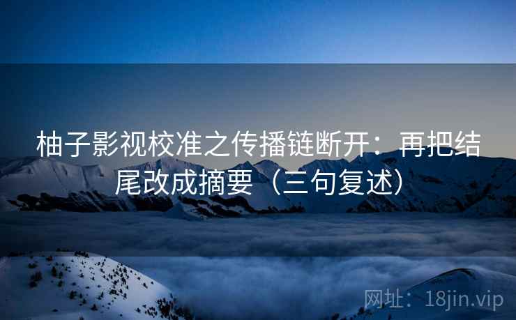 柚子影视校准之传播链断开：再把结尾改成摘要（三句复述）
