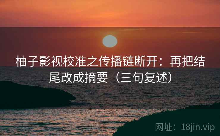 柚子影视校准之传播链断开：再把结尾改成摘要（三句复述）