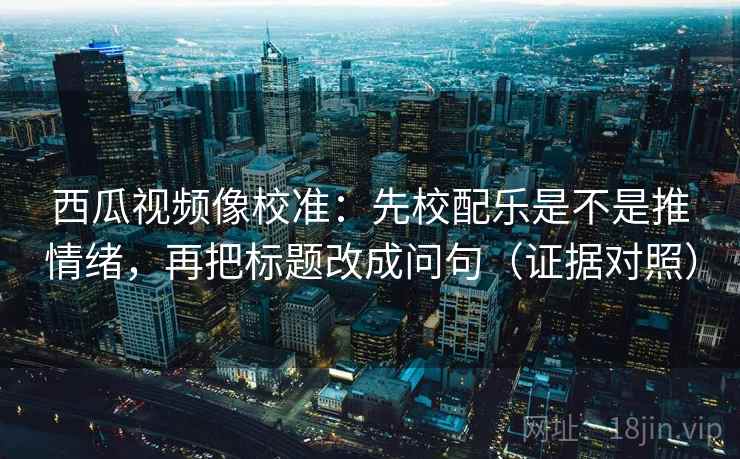 西瓜视频像校准：先校配乐是不是推情绪，再把标题改成问句（证据对照）