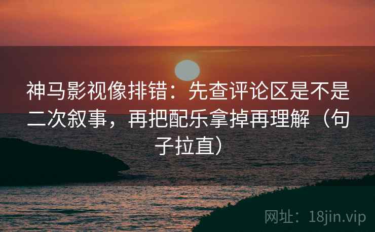 神马影视像排错：先查评论区是不是二次叙事，再把配乐拿掉再理解（句子拉直）