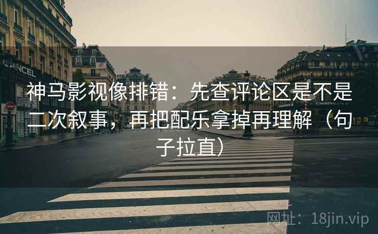 神马影视像排错：先查评论区是不是二次叙事，再把配乐拿掉再理解（句子拉直）