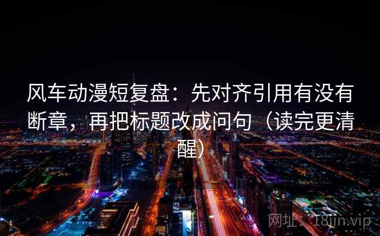 风车动漫短复盘：先对齐引用有没有断章，再把标题改成问句（读完更清醒）