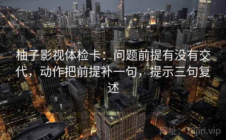 柚子影视体检卡：问题前提有没有交代，动作把前提补一句，提示三句复述