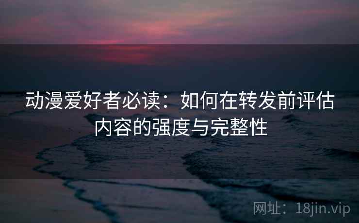 动漫爱好者必读：如何在转发前评估内容的强度与完整性