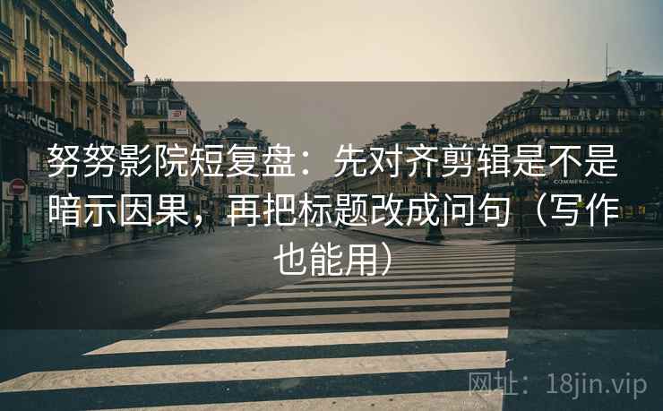 努努影院短复盘：先对齐剪辑是不是暗示因果，再把标题改成问句（写作也能用）