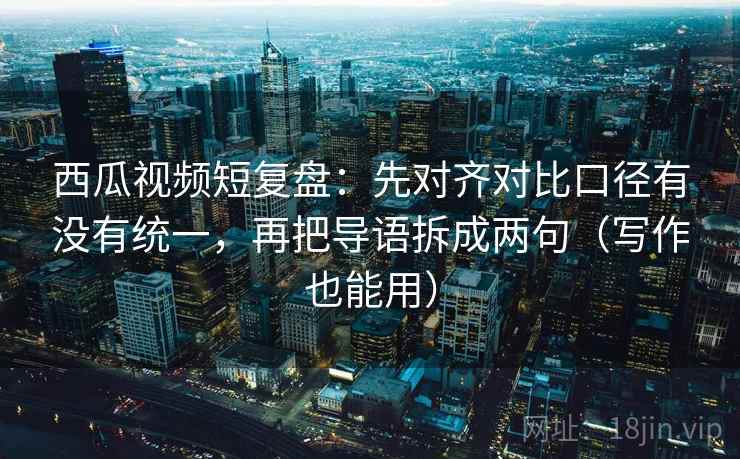 西瓜视频短复盘：先对齐对比口径有没有统一，再把导语拆成两句（写作也能用）