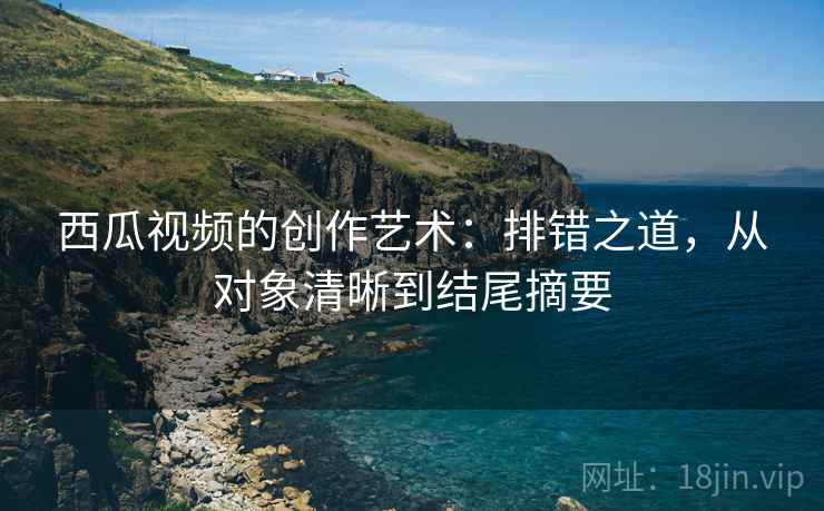 西瓜视频的创作艺术：排错之道，从对象清晰到结尾摘要