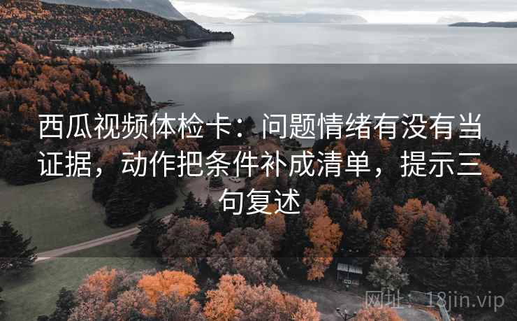 西瓜视频体检卡：问题情绪有没有当证据，动作把条件补成清单，提示三句复述