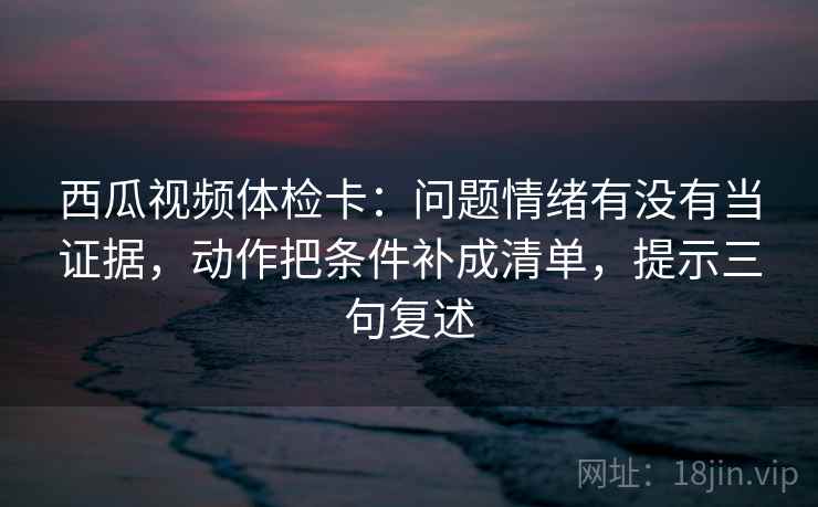 西瓜视频体检卡：问题情绪有没有当证据，动作把条件补成清单，提示三句复述