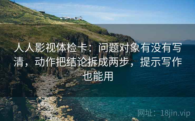 人人影视体检卡：问题对象有没有写清，动作把结论拆成两步，提示写作也能用