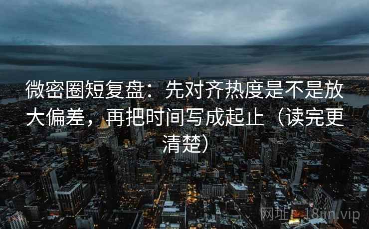 微密圈短复盘：先对齐热度是不是放大偏差，再把时间写成起止（读完更清楚）