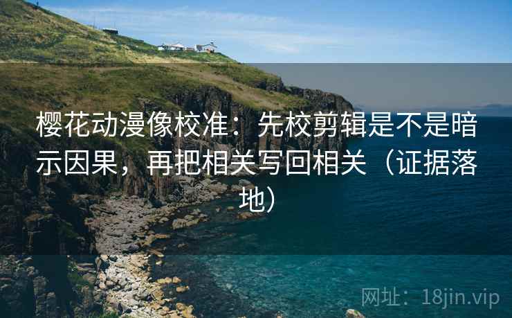 樱花动漫像校准：先校剪辑是不是暗示因果，再把相关写回相关（证据落地）