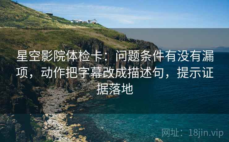星空影院体检卡：问题条件有没有漏项，动作把字幕改成描述句，提示证据落地
