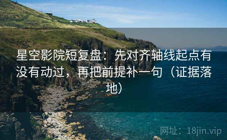 星空影院短复盘：先对齐轴线起点有没有动过，再把前提补一句（证据落地）