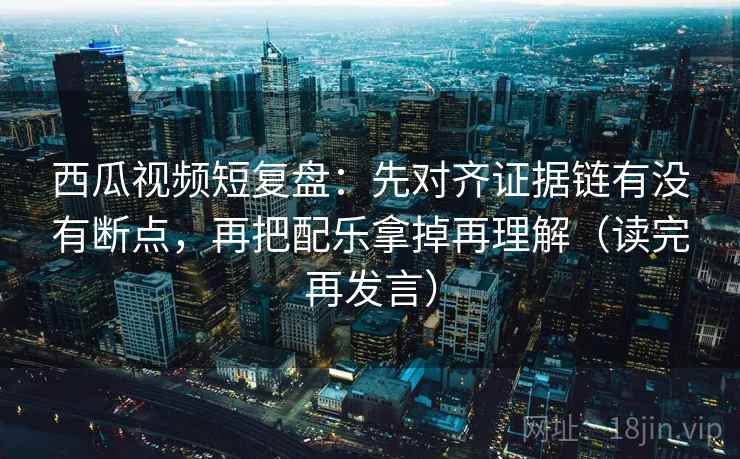 西瓜视频短复盘：先对齐证据链有没有断点，再把配乐拿掉再理解（读完再发言）