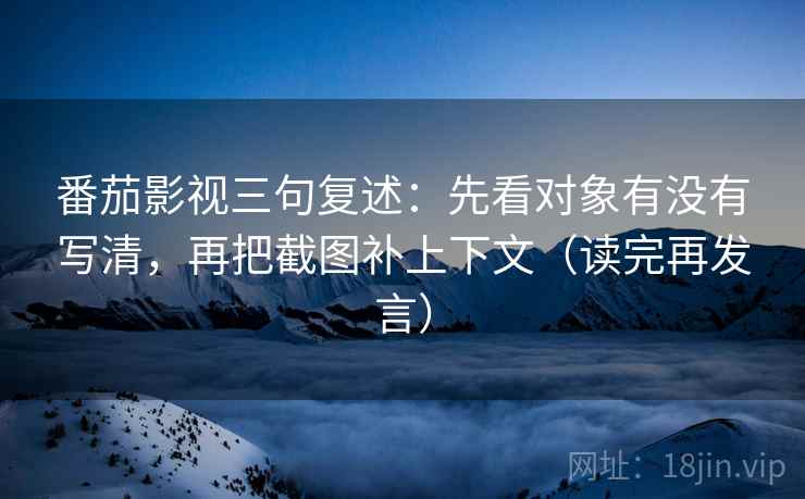 番茄影视三句复述：先看对象有没有写清，再把截图补上下文（读完再发言）