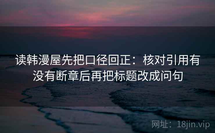 读韩漫屋先把口径回正：核对引用有没有断章后再把标题改成问句