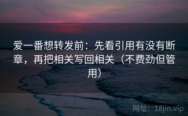 爱一番想转发前：先看引用有没有断章，再把相关写回相关（不费劲但管用）