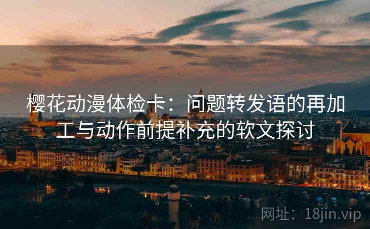 樱花动漫体检卡：问题转发语的再加工与动作前提补充的软文探讨