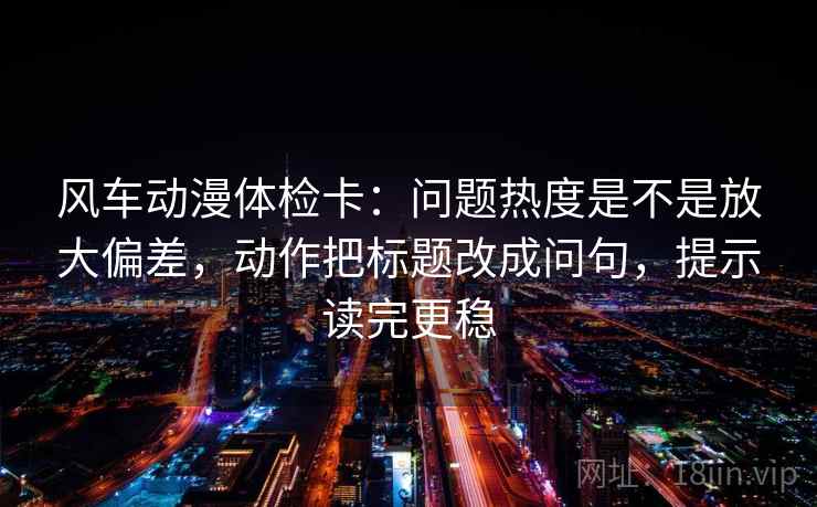 风车动漫体检卡：问题热度是不是放大偏差，动作把标题改成问句，提示读完更稳
