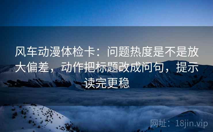 风车动漫体检卡：问题热度是不是放大偏差，动作把标题改成问句，提示读完更稳