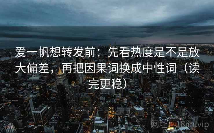 爱一帆想转发前：先看热度是不是放大偏差，再把因果词换成中性词（读完更稳）