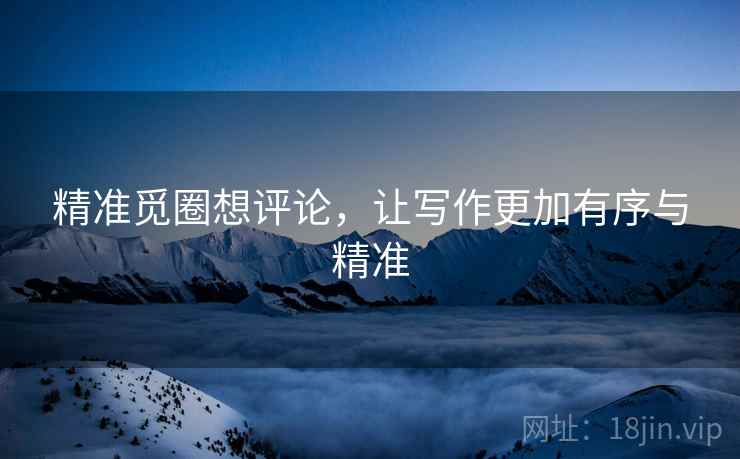 精准觅圈想评论，让写作更加有序与精准