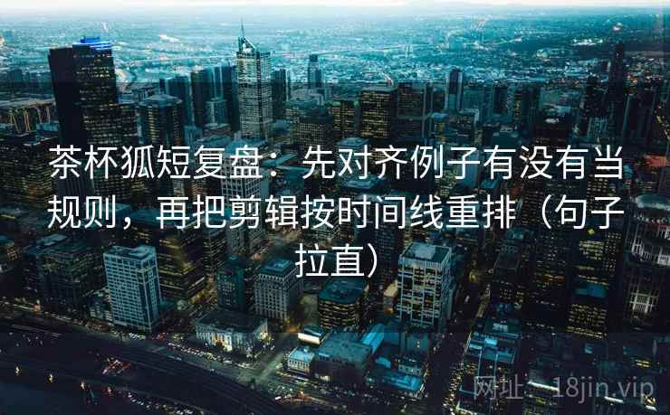茶杯狐短复盘：先对齐例子有没有当规则，再把剪辑按时间线重排（句子拉直）