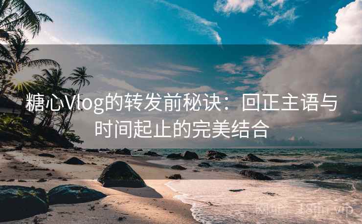 糖心Vlog的转发前秘诀：回正主语与时间起止的完美结合
