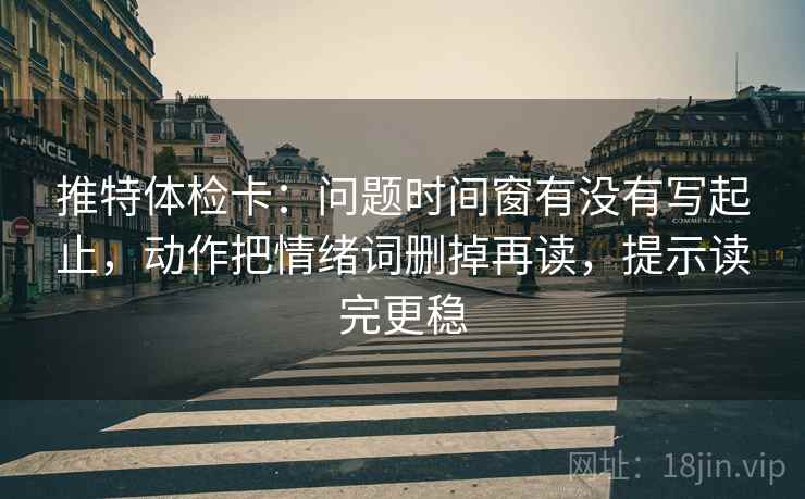 推特体检卡：问题时间窗有没有写起止，动作把情绪词删掉再读，提示读完更稳