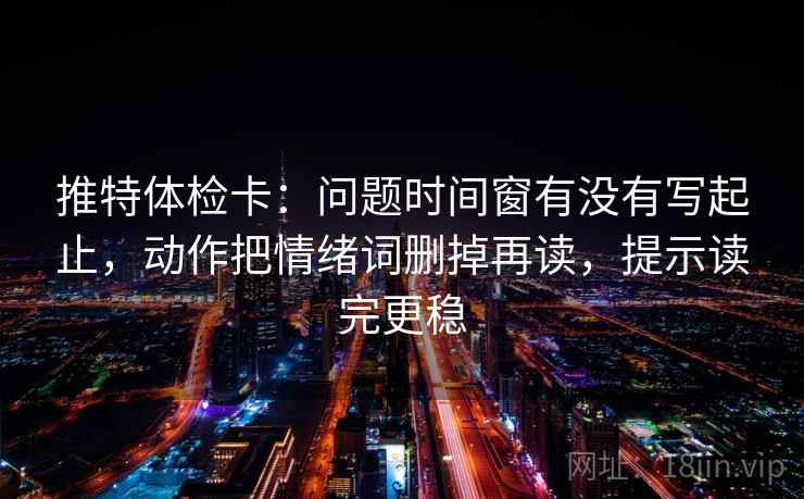 推特体检卡：问题时间窗有没有写起止，动作把情绪词删掉再读，提示读完更稳