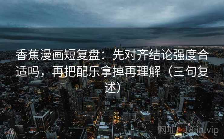 香蕉漫画短复盘：先对齐结论强度合适吗，再把配乐拿掉再理解（三句复述）
