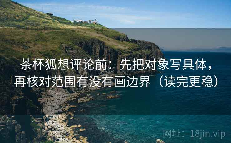 茶杯狐想评论前：先把对象写具体，再核对范围有没有画边界（读完更稳）
