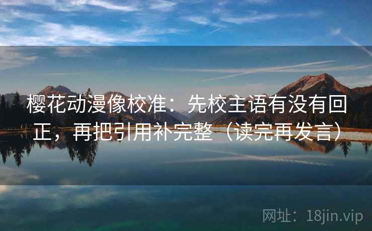 樱花动漫像校准：先校主语有没有回正，再把引用补完整（读完再发言）
