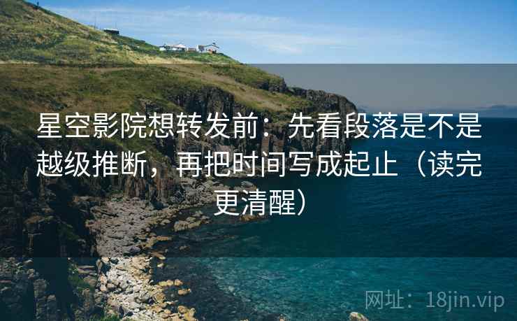 星空影院想转发前：先看段落是不是越级推断，再把时间写成起止（读完更清醒）