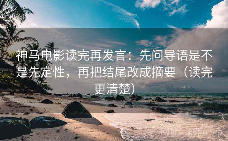 神马电影读完再发言：先问导语是不是先定性，再把结尾改成摘要（读完更清楚）