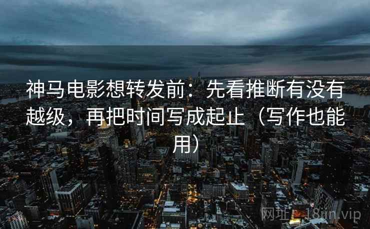 神马电影想转发前：先看推断有没有越级，再把时间写成起止（写作也能用）