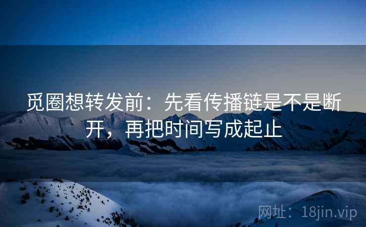觅圈想转发前：先看传播链是不是断开，再把时间写成起止