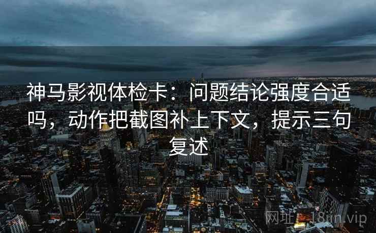神马影视体检卡：问题结论强度合适吗，动作把截图补上下文，提示三句复述