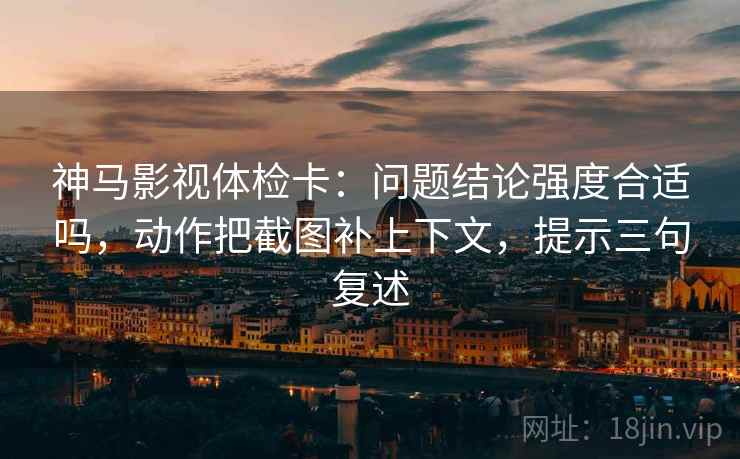 神马影视体检卡：问题结论强度合适吗，动作把截图补上下文，提示三句复述