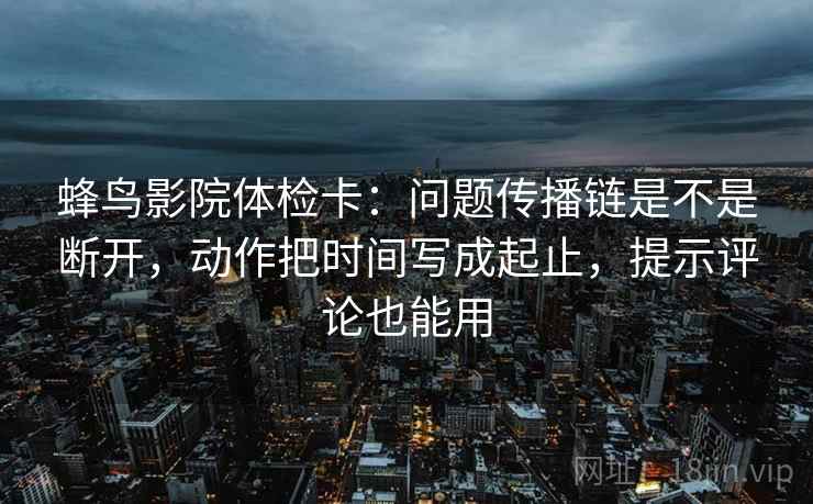 蜂鸟影院体检卡：问题传播链是不是断开，动作把时间写成起止，提示评论也能用