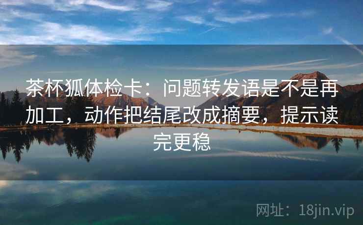 茶杯狐体检卡：问题转发语是不是再加工，动作把结尾改成摘要，提示读完更稳