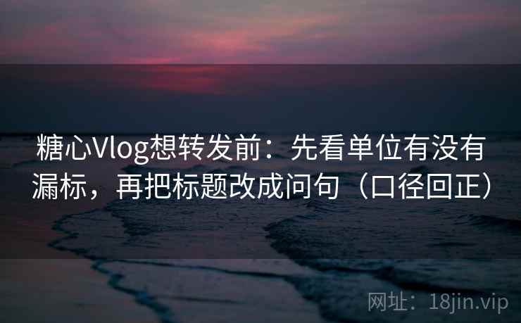 糖心Vlog想转发前：先看单位有没有漏标，再把标题改成问句（口径回正）
