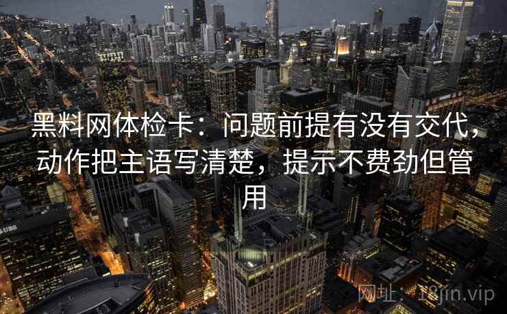 黑料网体检卡：问题前提有没有交代，动作把主语写清楚，提示不费劲但管用