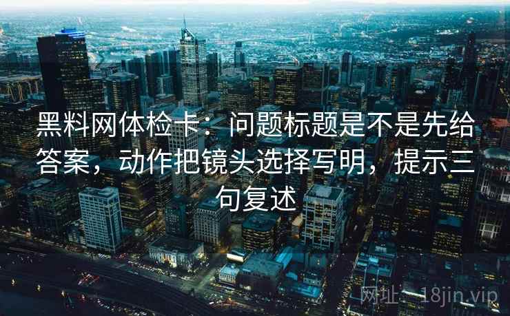 黑料网体检卡：问题标题是不是先给答案，动作把镜头选择写明，提示三句复述