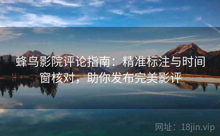蜂鸟影院评论指南：精准标注与时间窗核对，助你发布完美影评