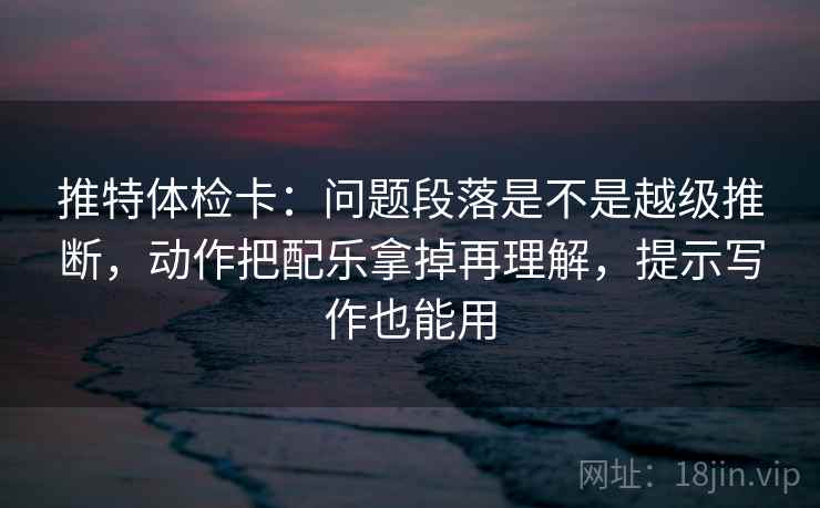 推特体检卡：问题段落是不是越级推断，动作把配乐拿掉再理解，提示写作也能用