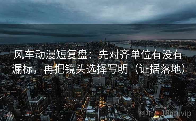 风车动漫短复盘：先对齐单位有没有漏标，再把镜头选择写明（证据落地）