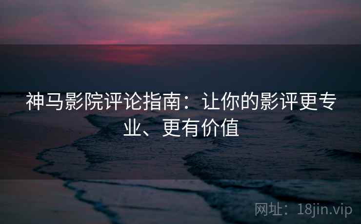 神马影院评论指南：让你的影评更专业、更有价值