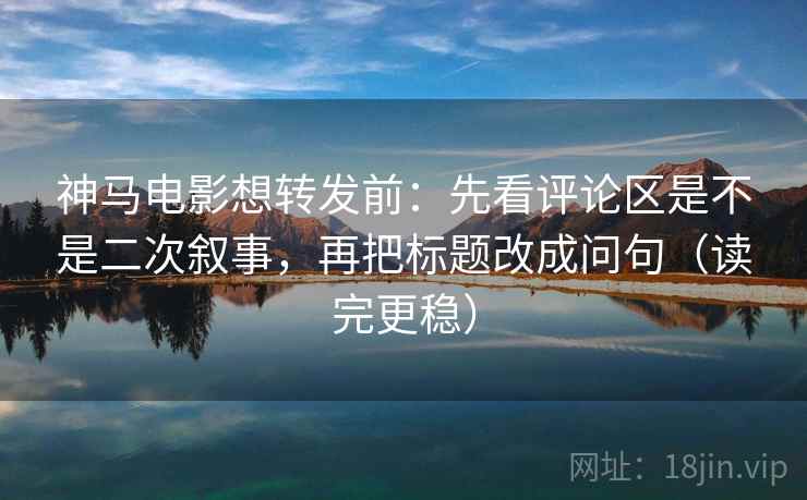 神马电影想转发前：先看评论区是不是二次叙事，再把标题改成问句（读完更稳）